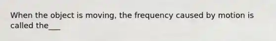 When the object is moving, the frequency caused by motion is called the___