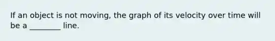 If an object is not moving, the graph of its velocity over time will be a ________ line.