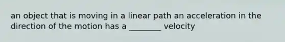 an object that is moving in a linear path an acceleration in the direction of the motion has a ________ velocity