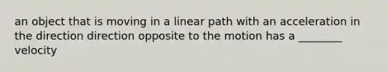 an object that is moving in a linear path with an acceleration in the direction direction opposite to the motion has a ________ velocity