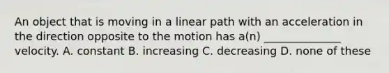 An object that is moving in a linear path with an acceleration in the direction opposite to the motion has a(n) ______________ velocity. A. constant B. increasing C. decreasing D. none of these