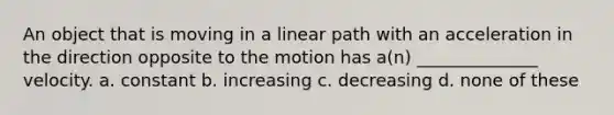 An object that is moving in a linear path with an acceleration in the direction opposite to the motion has a(n) ______________ velocity. a. constant b. increasing c. decreasing d. none of these