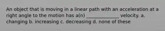 An object that is moving in a linear path with an acceleration at a <a href='https://www.questionai.com/knowledge/kIh722csLJ-right-angle' class='anchor-knowledge'>right angle</a> to the motion has a(n) ______________ velocity. a. changing b. increasing c. decreasing d. none of these