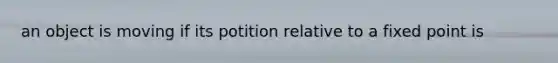 an object is moving if its potition relative to a fixed point is