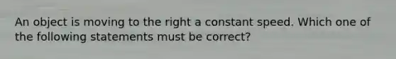 An object is moving to the right a constant speed. Which one of the following statements must be correct?