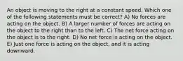 An object is moving to the right at a constant speed. Which one of the following statements must be correct? A) No forces are acting on the object. B) A larger number of forces are acting on the object to the right than to the left. C) The net force acting on the object is to the right. D) No net force is acting on the object. E) Just one force is acting on the object, and it is acting downward.