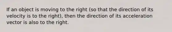 If an object is moving to the right (so that the direction of its velocity is to the right), then the direction of its acceleration vector is also to the right.