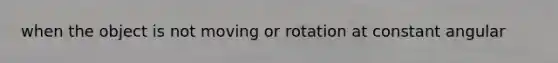 when the object is not moving or rotation at constant angular