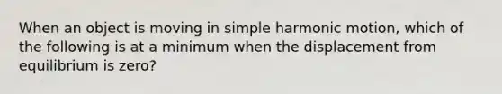 When an object is moving in simple harmonic motion, which of the following is at a minimum when the displacement from equilibrium is zero?