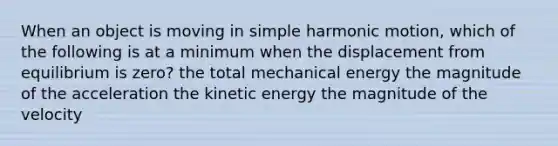 When an object is moving in simple harmonic motion, which of the following is at a minimum when the displacement from equilibrium is zero? the total mechanical energy the magnitude of the acceleration the kinetic energy the magnitude of the velocity