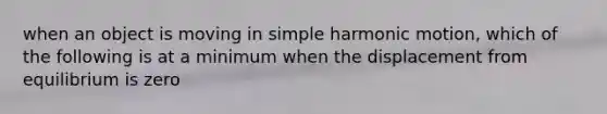 when an object is moving in simple harmonic motion, which of the following is at a minimum when the displacement from equilibrium is zero