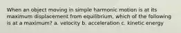 When an object moving in simple harmonic motion is at its maximum displacement from equilibrium, which of the following is at a maximum? a. velocity b. acceleration c. kinetic energy