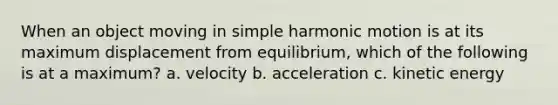 When an object moving in simple harmonic motion is at its maximum displacement from equilibrium, which of the following is at a maximum? a. velocity b. acceleration c. kinetic energy