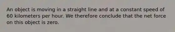 An object is moving in a straight line and at a constant speed of 60 kilometers per hour. We therefore conclude that the net force on this object is zero.