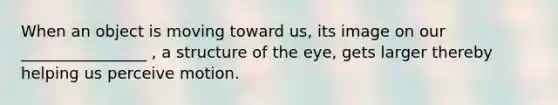 When an object is moving toward us, its image on our ________________ , a structure of the eye, gets larger thereby helping us perceive motion.