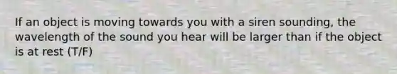 If an object is moving towards you with a siren sounding, the wavelength of the sound you hear will be larger than if the object is at rest (T/F)