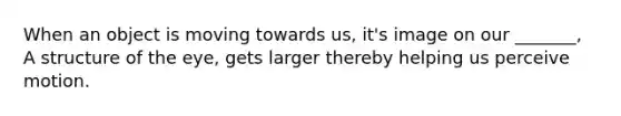 When an object is moving towards us, it's image on our _______, A structure of the eye, gets larger thereby helping us perceive motion.