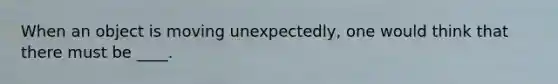 When an object is moving unexpectedly, one would think that there must be ____.