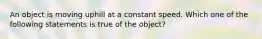 An object is moving uphill at a constant speed. Which one of the following statements is true of the object?