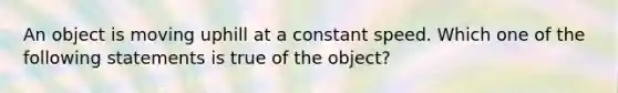 An object is moving uphill at a constant speed. Which one of the following statements is true of the object?