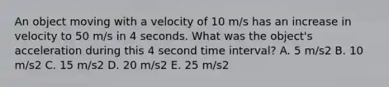 An object moving with a velocity of 10 m/s has an increase in velocity to 50 m/s in 4 seconds. What was the object's acceleration during this 4 second time interval? A. 5 m/s2 B. 10 m/s2 C. 15 m/s2 D. 20 m/s2 E. 25 m/s2