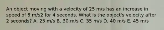 An object moving with a velocity of 25 m/s has an increase in speed of 5 m/s2 for 4 seconds. What is the object's velocity after 2 seconds? A. 25 m/s B. 30 m/s C. 35 m/s D. 40 m/s E. 45 m/s