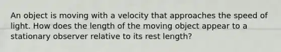 An object is moving with a velocity that approaches the speed of light. How does the length of the moving object appear to a stationary observer relative to its rest length?