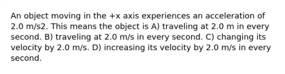 An object moving in the +x axis experiences an acceleration of 2.0 m/s2. This means the object is A) traveling at 2.0 m in every second. B) traveling at 2.0 m/s in every second. C) changing its velocity by 2.0 m/s. D) increasing its velocity by 2.0 m/s in every second.