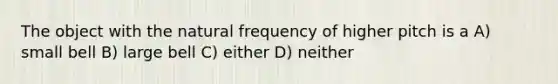 The object with the natural frequency of higher pitch is a A) small bell B) large bell C) either D) neither