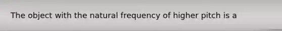 The object with the natural frequency of higher pitch is a