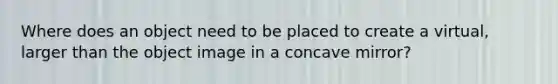 Where does an object need to be placed to create a virtual, larger than the object image in a concave mirror?