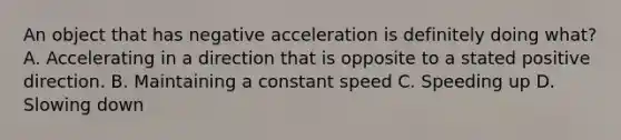 An object that has negative acceleration is definitely doing what? A. Accelerating in a direction that is opposite to a stated positive direction. B. Maintaining a constant speed C. Speeding up D. Slowing down