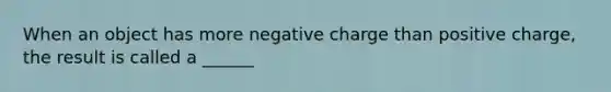 When an object has more negative charge than positive charge, the result is called a ______