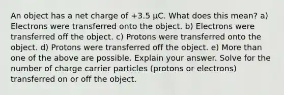 An object has a net charge of +3.5 μC. What does this mean? a) Electrons were transferred onto the object. b) Electrons were transferred off the object. c) Protons were transferred onto the object. d) Protons were transferred off the object. e) More than one of the above are possible. Explain your answer. Solve for the number of charge carrier particles (protons or electrons) transferred on or off the object.