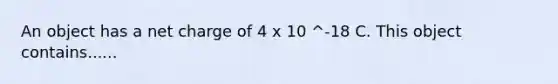 An object has a net charge of 4 x 10 ^-18 C. This object contains......