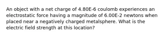 An object with a net charge of 4.80E-6 coulomb experiences an electrostatic force having a magnitude of 6.00E-2 newtons when placed near a negatively charged metalsphere. What is the electric field strength at this location?