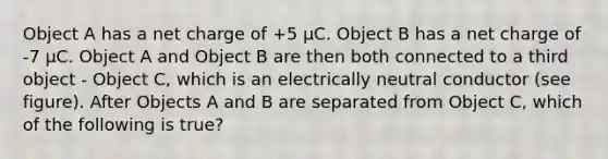 Object A has a net charge of +5 μC. Object B has a net charge of -7 μC. Object A and Object B are then both connected to a third object - Object C, which is an electrically neutral conductor (see figure). After Objects A and B are separated from Object C, which of the following is true?