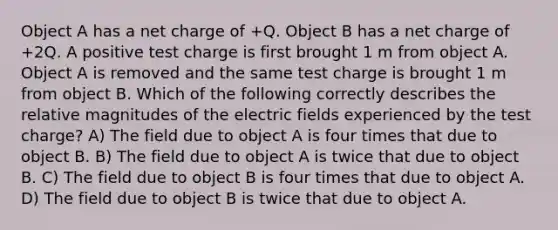 Object A has a net charge of +Q. Object B has a net charge of +2Q. A positive test charge is first brought 1 m from object A. Object A is removed and the same test charge is brought 1 m from object B. Which of the following correctly describes the relative magnitudes of the electric fields experienced by the test charge? A) The field due to object A is four times that due to object B. B) The field due to object A is twice that due to object B. C) The field due to object B is four times that due to object A. D) The field due to object B is twice that due to object A.