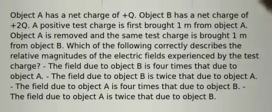 Object A has a net charge of +Q. Object B has a net charge of +2Q. A positive test charge is first brought 1 m from object A. Object A is removed and the same test charge is brought 1 m from object B. Which of the following correctly describes the relative magnitudes of the electric fields experienced by the test charge? - The field due to object B is four times that due to object A. - The field due to object B is twice that due to object A. - The field due to object A is four times that due to object B. - The field due to object A is twice that due to object B.