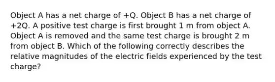 Object A has a net charge of +Q. Object B has a net charge of +2Q. A positive test charge is first brought 1 m from object A. Object A is removed and the same test charge is brought 2 m from object B. Which of the following correctly describes the relative magnitudes of the electric fields experienced by the test charge?