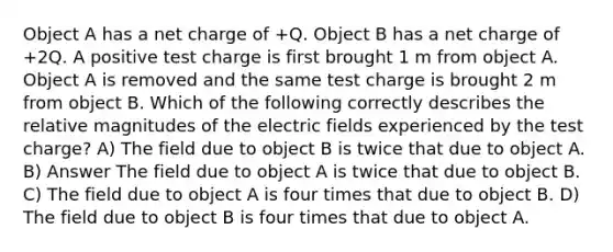 Object A has a net charge of +Q. Object B has a net charge of +2Q. A positive test charge is first brought 1 m from object A. Object A is removed and the same test charge is brought 2 m from object B. Which of the following correctly describes the relative magnitudes of the electric fields experienced by the test charge? A) The field due to object B is twice that due to object A. B) Answer The field due to object A is twice that due to object B. C) The field due to object A is four times that due to object B. D) The field due to object B is four times that due to object A.