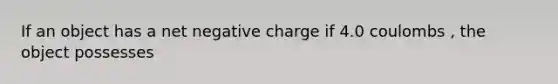 If an object has a net negative charge if 4.0 coulombs , the object possesses