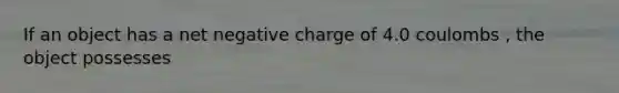 If an object has a net negative charge of 4.0 coulombs , the object possesses