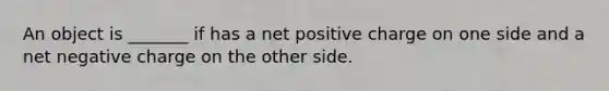 An object is _______ if has a net positive charge on one side and a net negative charge on the other side.