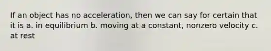 If an object has no acceleration, then we can say for certain that it is a. in equilibrium b. moving at a constant, nonzero velocity c. at rest