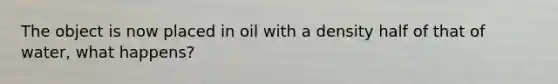 The object is now placed in oil with a density half of that of water, what happens?