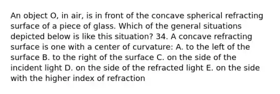 An object O, in air, is in front of the concave spherical refracting surface of a piece of glass. Which of the general situations depicted below is like this situation? 34. A concave refracting surface is one with a center of curvature: A. to the left of the surface B. to the right of the surface C. on the side of the incident light D. on the side of the refracted light E. on the side with the higher index of refraction