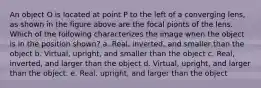 An object O is located at point P to the left of a converging lens, as shown in the figure above are the focal pionts of the lens. Which of the following characterizes the image when the object is in the position shown? a. Real, inverted, and smaller than the object b. Virtual, upright, and smaller than the object c. Real, inverted, and larger than the object d. Virtual, upright, and larger than the object. e. Real, upright, and larger than the object