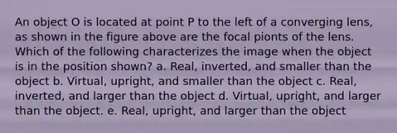 An object O is located at point P to the left of a converging lens, as shown in the figure above are the focal pionts of the lens. Which of the following characterizes the image when the object is in the position shown? a. Real, inverted, and smaller than the object b. Virtual, upright, and smaller than the object c. Real, inverted, and larger than the object d. Virtual, upright, and larger than the object. e. Real, upright, and larger than the object