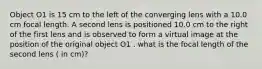 Object O1 is 15 cm to the left of the converging lens with a 10.0 cm focal length. A second lens is positioned 10.0 cm to the right of the first lens and is observed to form a virtual image at the position of the original object O1 . what is the focal length of the second lens ( in cm)?